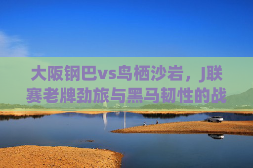 大阪钢巴vs鸟栖沙岩,J联赛老牌劲旅与黑马韧性的战术碰撞,大阪钢巴vs鸟栖沙岩,老牌劲旅与黑马韧性的战术碰撞 大阪钢巴vs鸟栖沙岩,J联赛老牌劲旅与黑马韧性的战术碰撞,大阪钢巴vs鸟栖沙岩,老牌劲旅与黑马韧性的战术碰撞