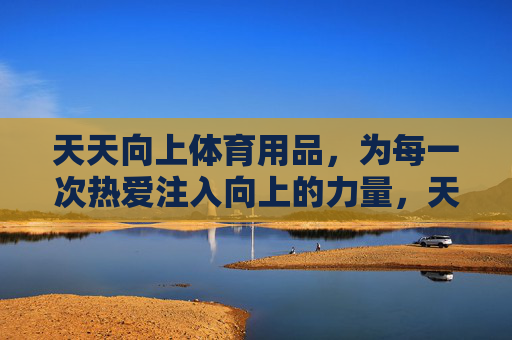 天天向上体育用品,为每一次热爱注入向上的力量,天天向上体育用品,为每一次热爱注入向上的力量 天天向上体育用品,为每一次热爱注入向上的力量,天天向上体育用品,为每一次热爱注入向上的力量