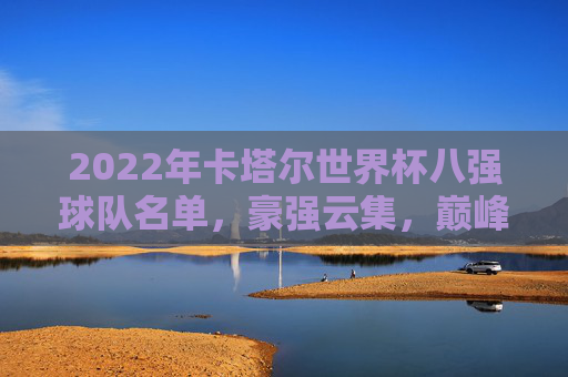 2022年卡塔尔世界杯八强球队名单,豪强云集,巅峰对决在即,2022卡塔尔世界杯八强名单,豪强云集,巅峰对决在即 2022年卡塔尔世界杯八强球队名单,豪强云集,巅峰对决在即,2022卡塔尔世界杯八强名单,豪强云集,巅峰对决在即