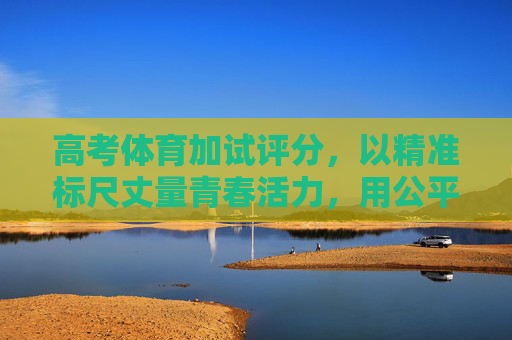 高考体育加试评分,以精准标尺丈量青春活力,用公平护航育人初心 高考体育加试评分,以精准标尺丈量青春活力,用公平护航育人初心