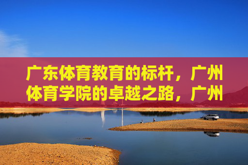 广东体育教育的标杆,广州体育学院的卓越之路,广州体育学院,广东体育教育的卓越标杆 广东体育教育的标杆,广州体育学院的卓越之路,广州体育学院,广东体育教育的卓越标杆