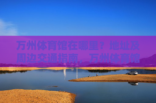 万州体育馆在哪里？地址及周边交通指南，万州体育馆地址及周边交通指南