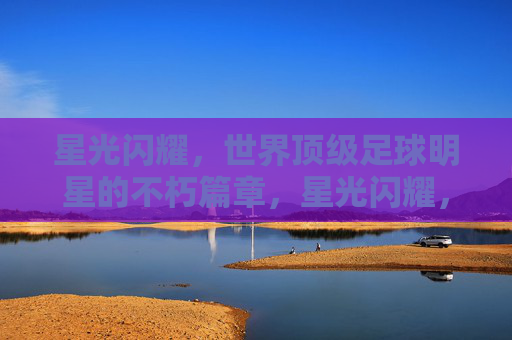 星光闪耀,世界顶级足球明星的不朽篇章,星光闪耀,世界顶级足球明星的不朽篇章 星光闪耀,世界顶级足球明星的不朽篇章,星光闪耀,世界顶级足球明星的不朽篇章