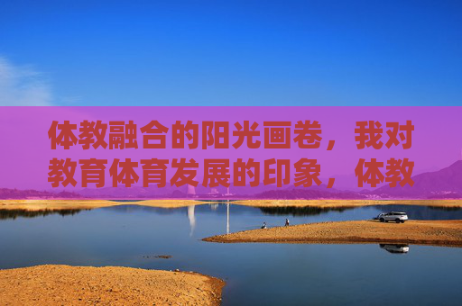 体教融合的阳光画卷,我对教育体育发展的印象,体教融合,绘就教育体育发展的阳光画卷 体教融合的阳光画卷,我对教育体育发展的印象,体教融合,绘就教育体育发展的阳光画卷