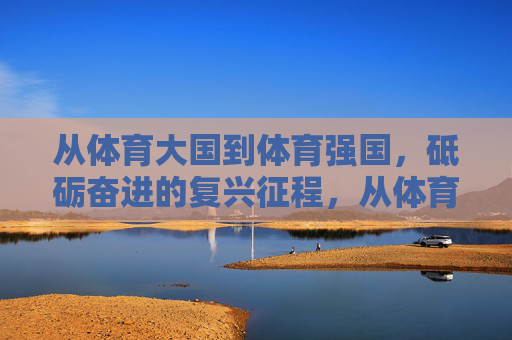 从体育大国到体育强国,砥砺奋进的复兴征程,从体育大国到体育强国,砥砺奋进的复兴征程 从体育大国到体育强国,砥砺奋进的复兴征程,从体育大国到体育强国,砥砺奋进的复兴征程