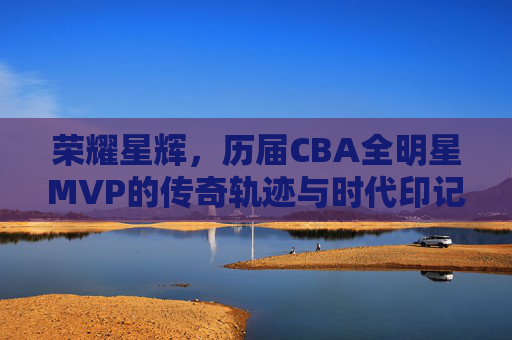 荣耀星辉,历届CBA全明星MVP的传奇轨迹与时代印记,CBA全明星MVP的传奇轨迹与时代印记 荣耀星辉,历届CBA全明星MVP的传奇轨迹与时代印记,CBA全明星MVP的传奇轨迹与时代印记