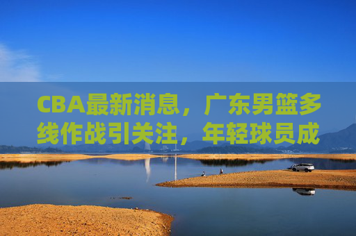 CBA最新消息,广东男篮多线作战引关注,年轻球员成长与外援调整成焦点 CBA最新消息,广东男篮多线作战引关注,年轻球员成长与外援调整成焦点