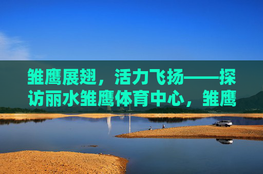 雏鹰展翅,活力飞扬——探访丽水雏鹰体育中心,雏鹰展翅活力飞扬——丽水雏鹰体育中心 雏鹰展翅,活力飞扬——探访丽水雏鹰体育中心,雏鹰展翅活力飞扬——丽水雏鹰体育中心