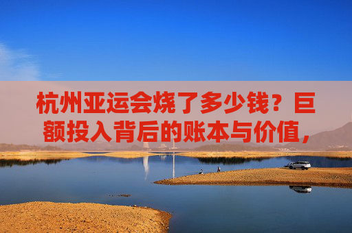 杭州亚运会烧了多少钱?巨额投入背后的账本与价值,杭州亚运会巨额投入,账本背后的价值解析 杭州亚运会烧了多少钱?巨额投入背后的账本与价值,杭州亚运会巨额投入,账本背后的价值解析