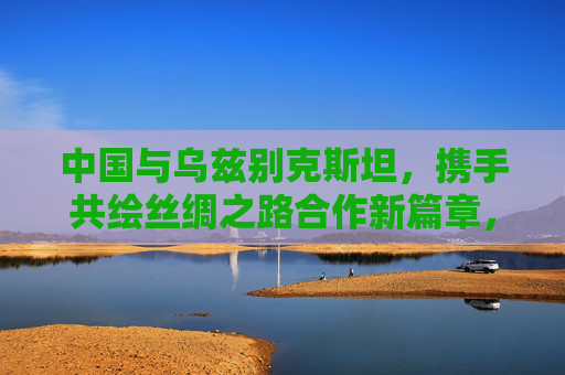 中国与乌兹别克斯坦,携手共绘丝绸之路合作新篇章,中乌共绘丝绸之路合作新篇章 中国与乌兹别克斯坦,携手共绘丝绸之路合作新篇章,中乌共绘丝绸之路合作新篇章
