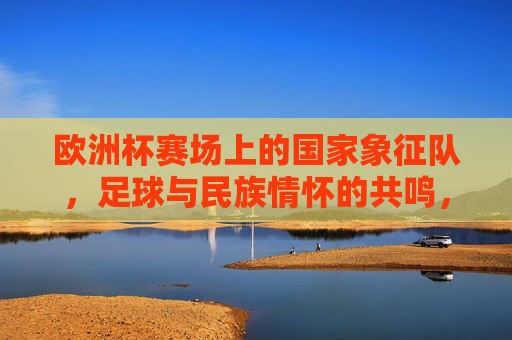 欧洲杯赛场上的国家象征队，足球与民族情怀的共鸣，欧洲杯国家队，足球与民族情怀的共鸣