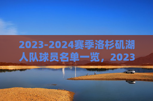 2023-2024赛季洛杉矶湖人队球员名单一览,2023-2024赛季洛杉矶湖人队球员名单一览 2023-2024赛季洛杉矶湖人队球员名单一览,2023-2024赛季洛杉矶湖人队球员名单一览