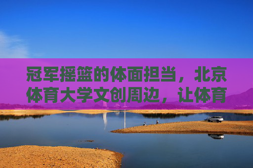 冠军摇篮的体面担当，北京体育大学文创周边，让体育精神触手可及，冠军摇篮的体面担当，北体大文创，体育精神触手可及