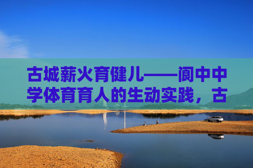 古城薪火育健儿——阆中中学体育育人的生动实践，古城薪火育健儿——阆中中学体育育人实践
