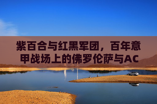 紫百合与红黑军团,百年意甲战场上的佛罗伦萨与AC米兰,百年意甲战场,紫百合与红黑军团对决 紫百合与红黑军团,百年意甲战场上的佛罗伦萨与AC米兰,百年意甲战场,紫百合与红黑军团对决