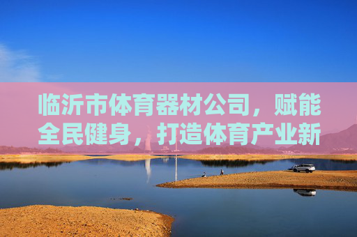 临沂市体育器材公司,赋能全民健身,打造体育产业新高地,临沂体育器材公司,赋能全民健身,打造体育产业新高地 临沂市体育器材公司,赋能全民健身,打造体育产业新高地,临沂体育器材公司,赋能全民健身,打造体育产业新高地