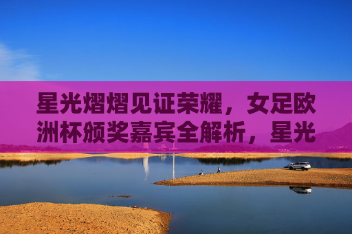 星光熠熠见证荣耀,女足欧洲杯颁奖嘉宾全解析,星光荣耀,女足欧洲杯颁奖嘉宾全解析 星光熠熠见证荣耀,女足欧洲杯颁奖嘉宾全解析,星光荣耀,女足欧洲杯颁奖嘉宾全解析