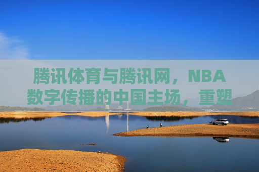 腾讯体育与腾讯网，NBA数字传播的中国主场，重塑篮球文化连接，腾讯体育与腾讯网，NBA数字传播中国主场，重塑篮球文化连接