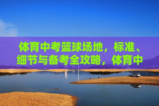 体育中考篮球场地,标准、细节与备考全攻略,体育中考篮球场地标准细节与备考全攻略 体育中考篮球场地,标准、细节与备考全攻略,体育中考篮球场地标准细节与备考全攻略