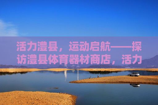 活力澧县，运动启航——探访澧县体育器材商店，活力澧县，运动启航——探访澧县体育器材商店