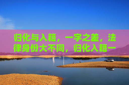 归化与入籍,一字之差,法律身份大不同,归化入籍一字差,法律身份大不同 归化与入籍,一字之差,法律身份大不同,归化入籍一字差,法律身份大不同