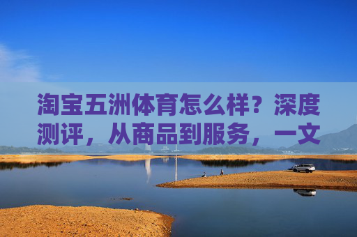 淘宝五洲体育怎么样？深度测评，从商品到服务，一文读懂购物体验，淘宝五洲体育深度测评，商品到服务，一文读懂购物体验