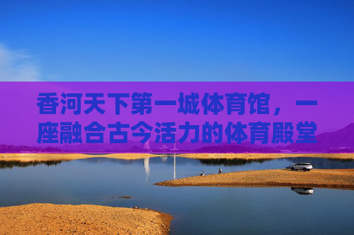 香河天下第一城体育馆,一座融合古今活力的体育殿堂,香河天下第一城体育馆,融合古今活力的体育殿堂 香河天下第一城体育馆,一座融合古今活力的体育殿堂,香河天下第一城体育馆,融合古今活力的体育殿堂