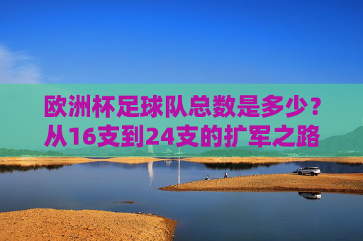 欧洲杯足球队总数是多少?从16支到24支的扩军之路,欧洲杯球队总数扩军之路,从16支到24支 欧洲杯足球队总数是多少?从16支到24支的扩军之路,欧洲杯球队总数扩军之路,从16支到24支