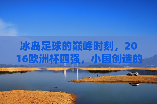 冰岛足球的巅峰时刻,2016欧洲杯四强,小国创造的足球奇迹,冰岛足球巅峰时刻,2016欧洲杯四强奇迹 冰岛足球的巅峰时刻,2016欧洲杯四强,小国创造的足球奇迹,冰岛足球巅峰时刻,2016欧洲杯四强奇迹