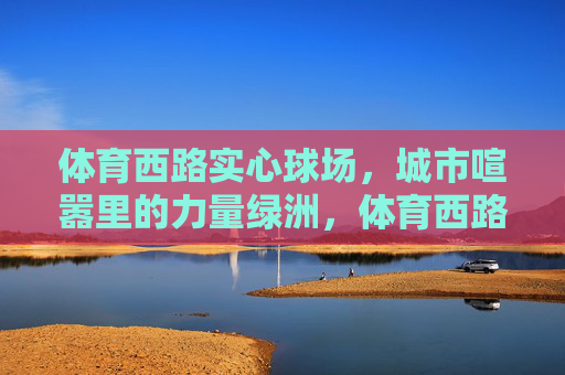 体育西路实心球场,城市喧嚣里的力量绿洲,体育西路实心球场,城市喧嚣中的力量绿洲 体育西路实心球场,城市喧嚣里的力量绿洲,体育西路实心球场,城市喧嚣中的力量绿洲