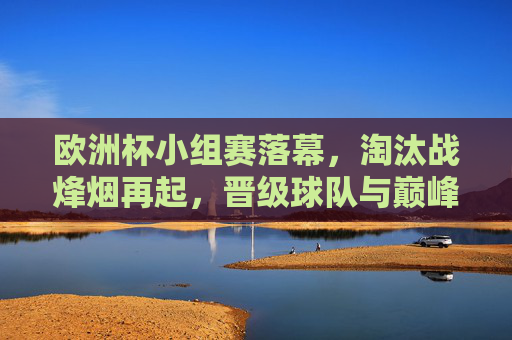 欧洲杯小组赛落幕，淘汰战烽烟再起，晋级球队与巅峰对决前瞻，欧洲杯淘汰战烽烟再起，晋级球队与巅峰对决前瞻