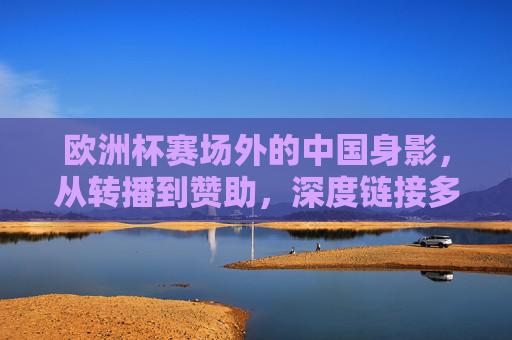 欧洲杯赛场外的中国身影,从转播到赞助,深度链接多少场?欧洲杯赛场外,中国身影从转播到赞助的深度链接 欧洲杯赛场外的中国身影,从转播到赞助,深度链接多少场?欧洲杯赛场外,中国身影从转播到赞助的深度链接