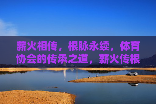 薪火相传,根脉永续,体育协会的传承之道,薪火传根脉,体育协会永续道 薪火相传,根脉永续,体育协会的传承之道,薪火传根脉,体育协会永续道