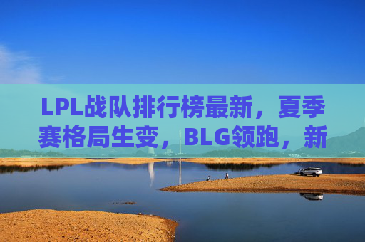 LPL战队排行榜最新，夏季赛格局生变，BLG领跑，新势力崛起，LPL夏季赛格局生变，BLG领跑，新势力崛起