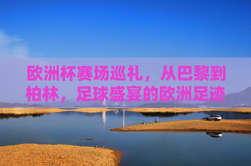 欧洲杯赛场巡礼，从巴黎到柏林，足球盛宴的欧洲足迹，欧洲杯赛场巡礼，巴黎到柏林的足球足迹