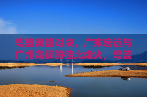 粤篮双雄对决，广东宏远与广州龙狮的德比烽火，粤篮双雄德比烽火