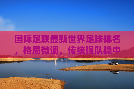 国际足联最新世界足球排名，格局微调，传统强队稳中有进，亚洲力量持续崛起，国际足联最新排名，传统强队稳中有进，亚洲力量持续崛起