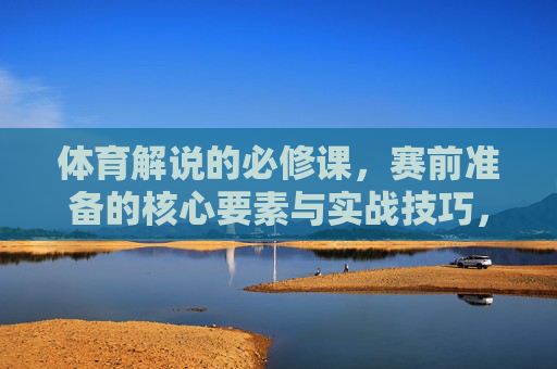 体育解说的必修课,赛前准备的核心要素与实战技巧,体育解说必修课,赛前准备核心要素与实战技巧 体育解说的必修课,赛前准备的核心要素与实战技巧,体育解说必修课,赛前准备核心要素与实战技巧