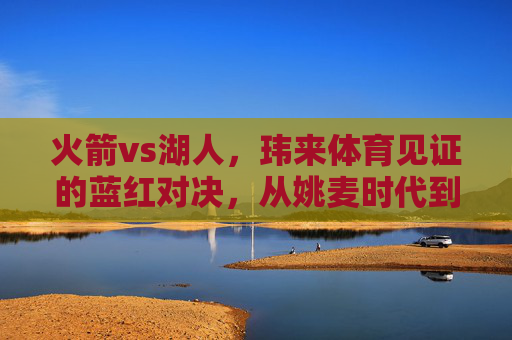 火箭vs湖人,玮来体育见证的蓝红对决,从姚麦时代到新征程,玮来体育见证火箭湖人蓝红对决,从姚麦时代到新征程 火箭vs湖人,玮来体育见证的蓝红对决,从姚麦时代到新征程,玮来体育见证火箭湖人蓝红对决,从姚麦时代到新征程