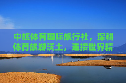 中旅体育国际旅行社,深耕体育旅游沃土,连接世界精彩体验,中旅体育,深耕体育旅游,连接世界精彩 中旅体育国际旅行社,深耕体育旅游沃土,连接世界精彩体验,中旅体育,深耕体育旅游,连接世界精彩