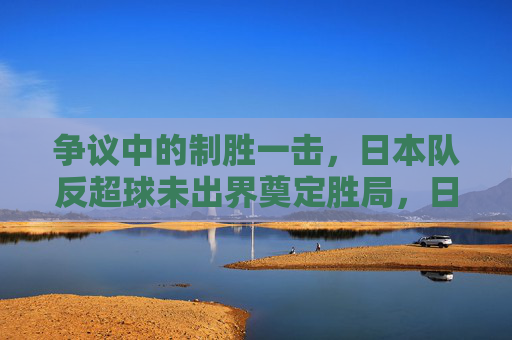 争议中的制胜一击,日本队反超球未出界奠定胜局,日本队争议反超球未出界奠定胜局 争议中的制胜一击,日本队反超球未出界奠定胜局,日本队争议反超球未出界奠定胜局