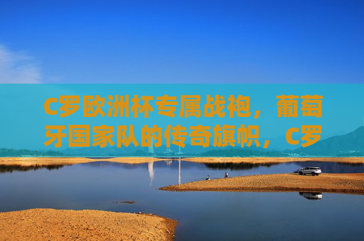 C罗欧洲杯专属战袍，葡萄牙国家队的传奇旗帜，C罗欧洲杯专属战袍，葡萄牙传奇旗帜