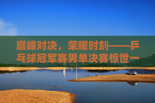 巅峰对决,荣耀时刻——乒乓球冠军赛男单决赛惊世一战,巅峰对决!乒乓球男单决赛荣耀一战 巅峰对决,荣耀时刻——乒乓球冠军赛男单决赛惊世一战,巅峰对决!乒乓球男单决赛荣耀一战