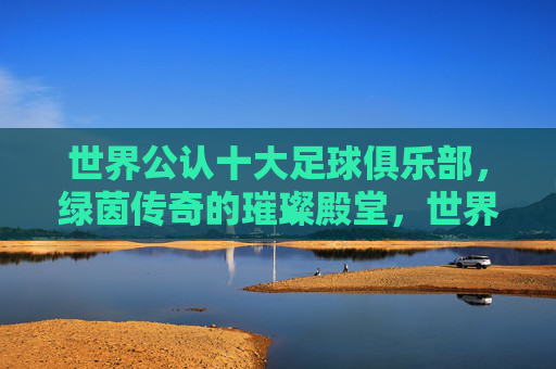 世界公认十大足球俱乐部,绿茵传奇的璀璨殿堂,世界公认十大足球俱乐部,绿茵传奇的璀璨殿堂 世界公认十大足球俱乐部,绿茵传奇的璀璨殿堂,世界公认十大足球俱乐部,绿茵传奇的璀璨殿堂