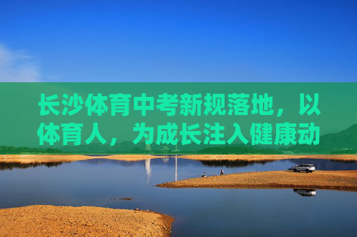 长沙体育中考新规落地,以体育人,为成长注入健康动能 长沙体育中考新规落地,以体育人,为成长注入健康动能