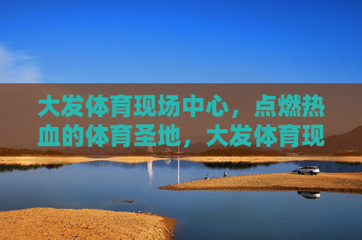大发体育现场中心,点燃热血的体育圣地,大发体育现场,热血圣地 大发体育现场中心,点燃热血的体育圣地,大发体育现场,热血圣地