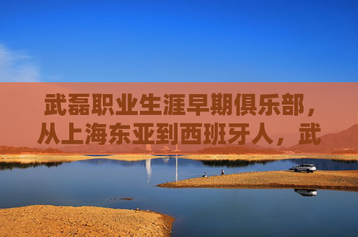 武磊职业生涯早期俱乐部,从上海东亚到西班牙人,武磊职业生涯早期,从上海东亚到西班牙人 武磊职业生涯早期俱乐部,从上海东亚到西班牙人,武磊职业生涯早期,从上海东亚到西班牙人