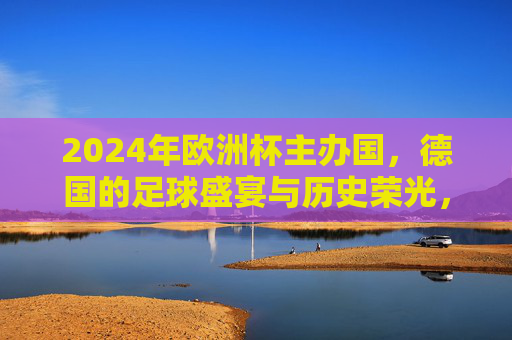2024年欧洲杯主办国，德国的足球盛宴与历史荣光，2024欧洲杯，德国足球盛宴与历史荣光