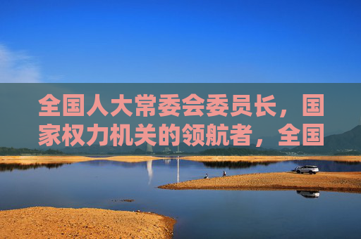 全国人大常委会委员长，国家权力机关的领航者，全国人大常委会委员长，国家权力机关的领航者