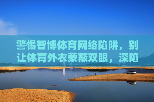 警惕智博体育网络陷阱,别让体育外衣蒙蔽双眼,深陷赌博泥潭,警惕智博体育网络陷阱,别让体育外衣蒙蔽双眼深陷赌博 警惕智博体育网络陷阱,别让体育外衣蒙蔽双眼,深陷赌博泥潭,警惕智博体育网络陷阱,别让体育外衣蒙蔽双眼深陷赌博